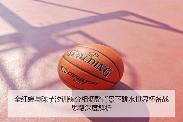 全红婵与陈芋汐训练分组调整背景下跳水世界杯备战思路深度解析