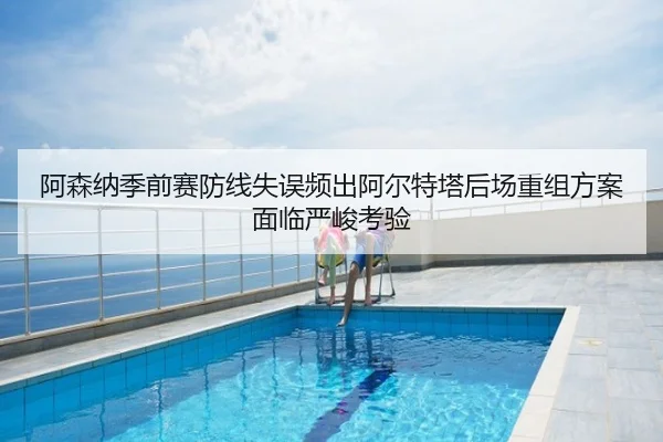 阿森纳季前赛防线失误频出阿尔特塔后场重组方案面临严峻考验