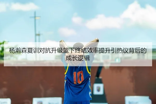 杨瀚森夏训对抗升级篮下终结效率提升引热议背后的成长逻辑