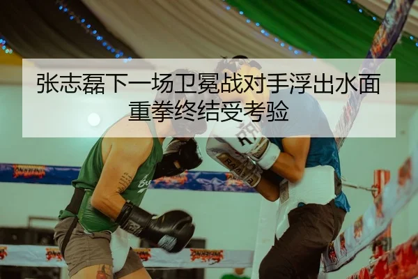 张志磊下一场卫冕战对手浮出水面重拳终结受考验