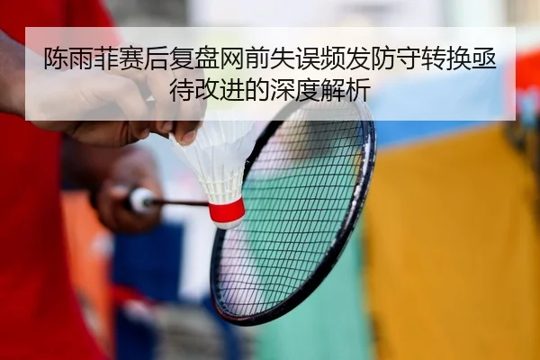陈雨菲赛后复盘网前失误频发防守转换亟待改进的深度解析